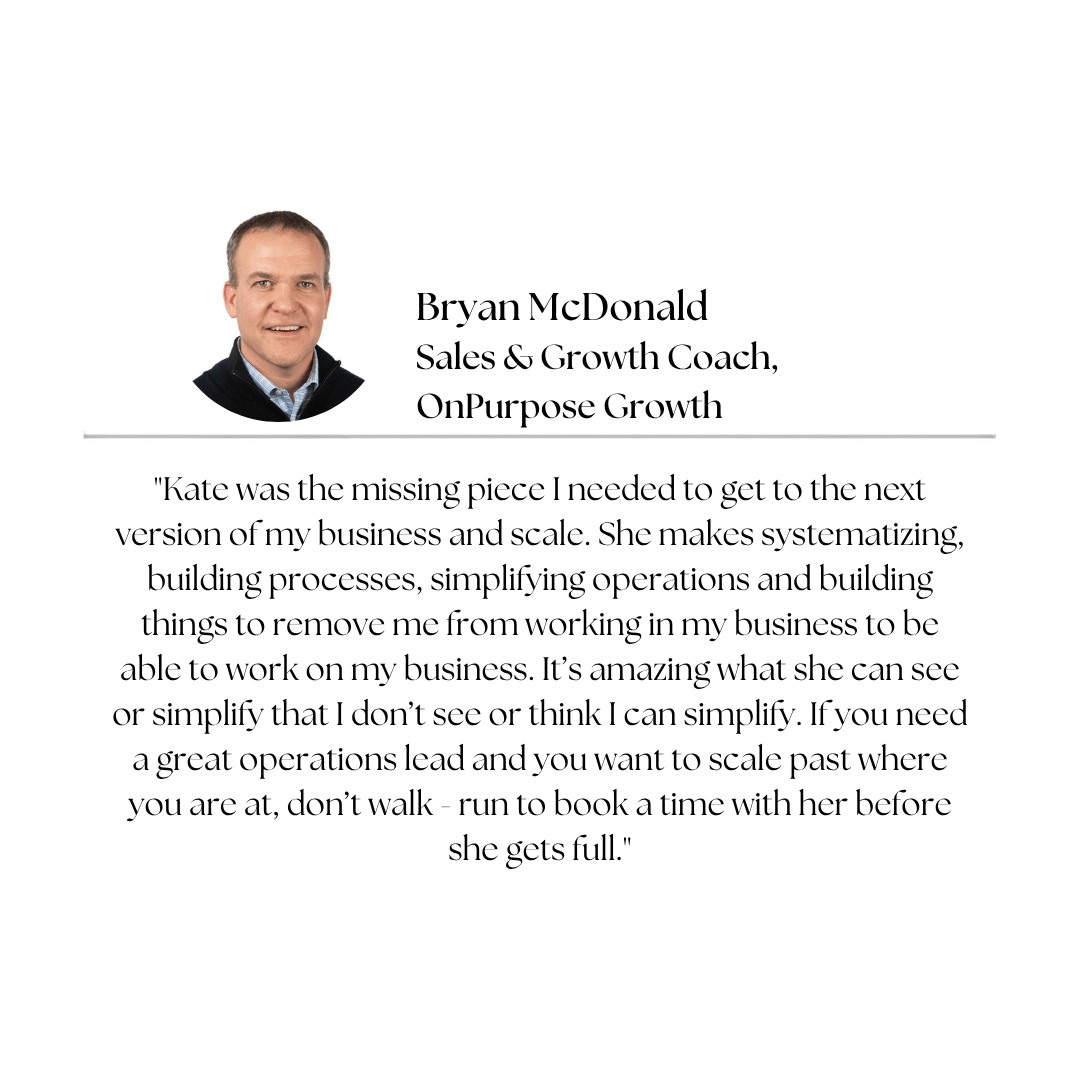 Client testimonial — Bryan McDonald, Sales & Growth Coach, OnPurpose Growth: "Kate was the missing piece I needed to get to the next version of my business and scale. She makes systematizing, building processes, simplifying operations and building things to remove me from working in my business to be able to work on my business. It's amazing what she can see or simplify that I don't see or think I can simplify. If you need a great operations lead and you want to scale past where you are at, don't walk - run to book a time with her before she gets full."