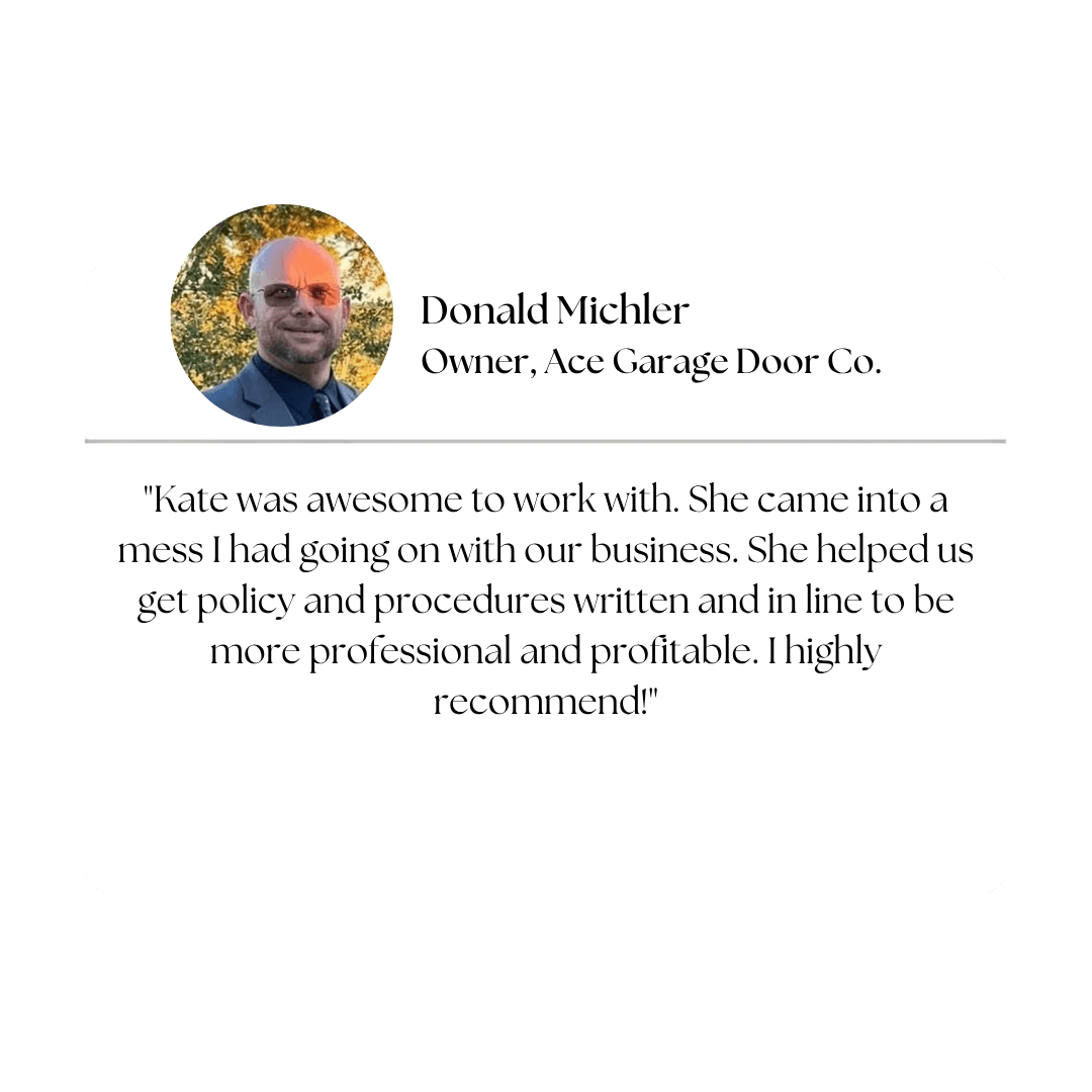 Client testimonial — Donald Michler, Owner, Ace Garage Door Co.: "Kate was awesome to work with. She came into a mess I had going on with our business. She helped us get policy and procedures written and in line to be more professional and profitable. I highly recommend!"
