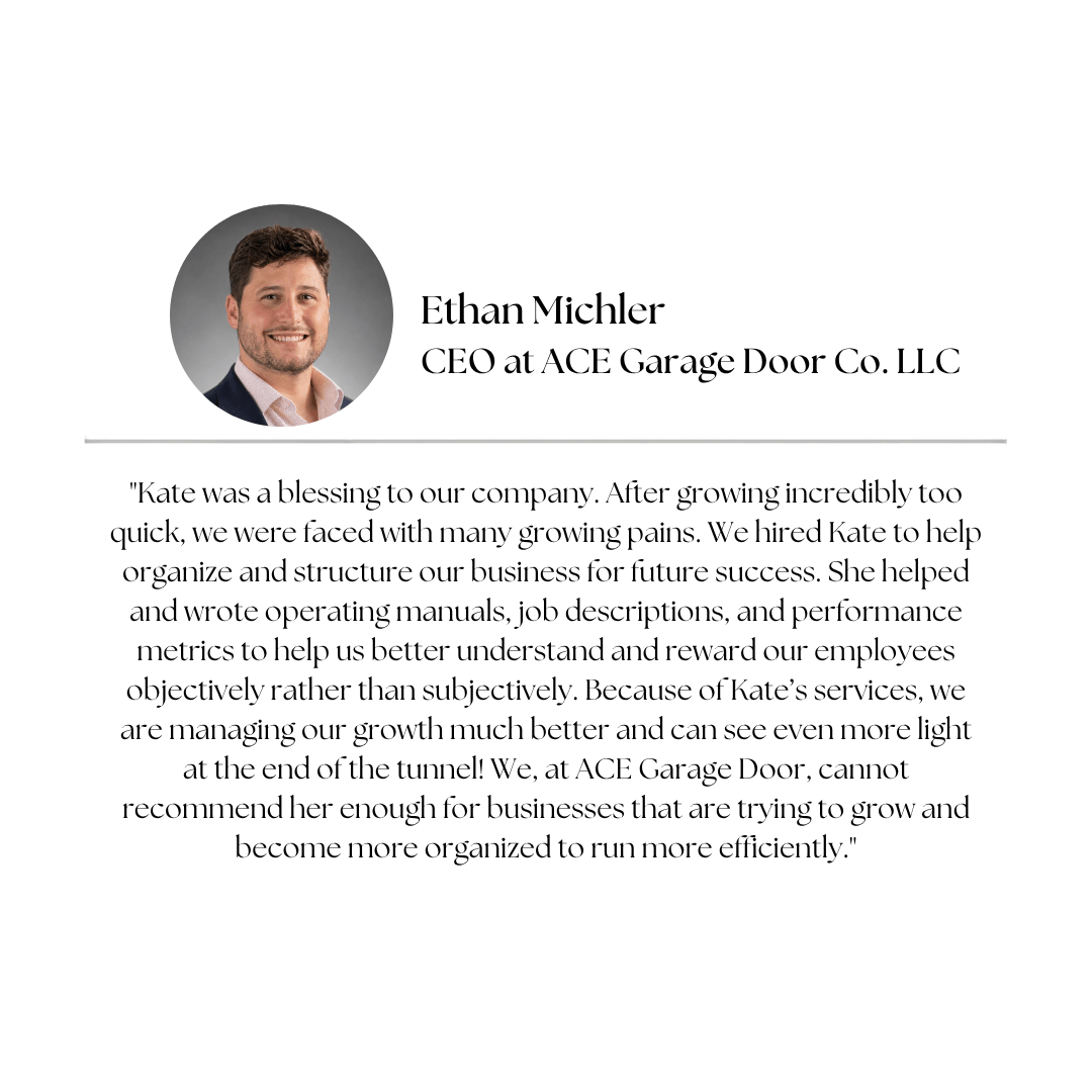 Client testimonial — Ethan Michler, CEO at Ace Garage Door Co.: "Kate was a blessing to our company. After growing incredibly too quick, we were faced with many growing pains. We hired Kate to help organize and structure our business for future success. She helped and wrote operating manuals, job descriptions, and performance metrics to help us better understand and reward our employees objectively rather than subjectively. Because of Kate's services, we are managing our growth much better and can see even more light at the end of the tunnel! We, at Ace Garage Door, cannot recommend her enough for businesses that are trying to grow and become more organized to run more efficiently."